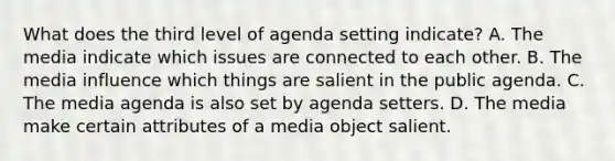 What does the third level of agenda setting indicate? A. The media indicate which issues are connected to each other. B. The media influence which things are salient in the public agenda. C. The media agenda is also set by agenda setters. D. The media make certain attributes of a media object salient.