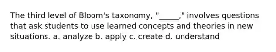 The third level of Bloom's taxonomy, "_____," involves questions that ask students to use learned concepts and theories in new situations. a. analyze b. apply c. create d. understand