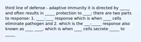 third line of defense - adaptive immunity it is directed by _____ and often results in _____ protection to ____; there are two parts to response: 1. ____-____ response which is when ____ cells eliminate pathogen and 2. which is the ___-_____ response also known as ____ ____, which is when ____ cells secrete _____ to _____