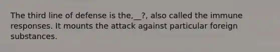 The third line of defense is the,__?, also called the immune responses. It mounts the attack against particular foreign substances.