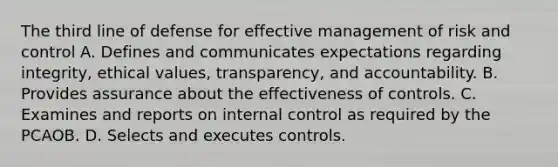 The third line of defense for effective management of risk and control A. Defines and communicates expectations regarding integrity, ethical values, transparency, and accountability. B. Provides assurance about the effectiveness of controls. C. Examines and reports on internal control as required by the PCAOB. D. Selects and executes controls.