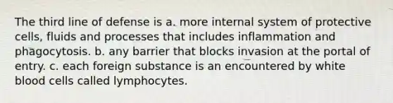 The third line of defense is a. more internal system of protective cells, fluids and processes that includes inflammation and phagocytosis. b. any barrier that blocks invasion at the portal of entry. c. each foreign substance is an encountered by white blood cells called lymphocytes.