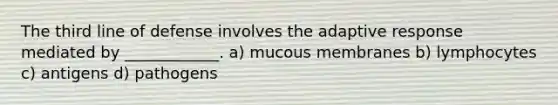 The third line of defense involves the adaptive response mediated by ____________. a) mucous membranes b) lymphocytes c) antigens d) pathogens