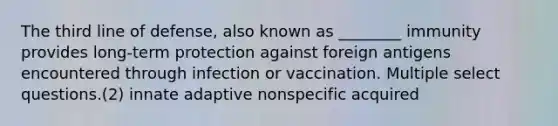 The third line of defense, also known as ________ immunity provides long-term protection against foreign antigens encountered through infection or vaccination. Multiple select questions.(2) innate adaptive nonspecific acquired