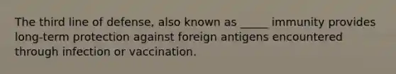 The third line of defense, also known as _____ immunity provides long-term protection against foreign antigens encountered through infection or vaccination.