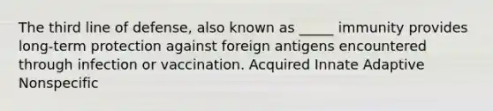 The third line of defense, also known as _____ immunity provides long-term protection against foreign antigens encountered through infection or vaccination. Acquired Innate Adaptive Nonspecific