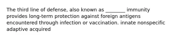 The third line of defense, also known as ________ immunity provides long-term protection against foreign antigens encountered through infection or vaccination. innate nonspecific adaptive acquired