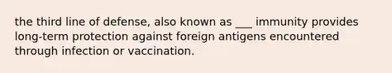 the third line of defense, also known as ___ immunity provides long-term protection against foreign antigens encountered through infection or vaccination.