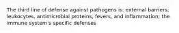 The third line of defense against pathogens is: external barriers; leukocytes, antimicrobial proteins, fevers, and inflammation; the immune system's specific defenses