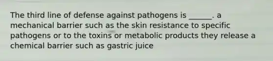 The third line of defense against pathogens is ______. a mechanical barrier such as the skin resistance to specific pathogens or to the toxins or metabolic products they release a chemical barrier such as gastric juice