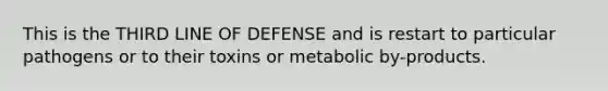 This is the THIRD LINE OF DEFENSE and is restart to particular pathogens or to their toxins or metabolic by-products.