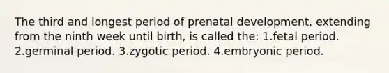 The third and longest period of prenatal development, extending from the ninth week until birth, is called the: 1.fetal period. 2.germinal period. 3.zygotic period. 4.embryonic period.