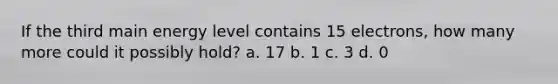 If the third main energy level contains 15 electrons, how many more could it possibly hold? a. 17 b. 1 c. 3 d. 0