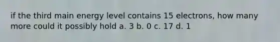 if the third main energy level contains 15 electrons, how many more could it possibly hold a. 3 b. 0 c. 17 d. 1