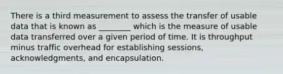 There is a third measurement to assess the transfer of usable data that is known as ________ which is the measure of usable data transferred over a given period of time. It is throughput minus traffic overhead for establishing sessions, acknowledgments, and encapsulation.