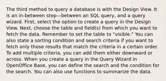 The third method to query a database is with the Design View. It is an in-between step—between an SQL query, and a query wizard. First, select the option to create a query in the Design View. Next, choose the table and field(s) from which you want to fetch the data. Remember to set the table to "visible." You can also state a sorting condition and search criteria if you want to fetch only those results that match the criteria in a certain order. To add multiple criteria, you can add them either downward or across. When you create a query in the Query Wizard in OpenOffice Base, you can define the search and the condition for the search. You can also use functions to summarize the data.