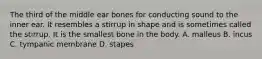 The third of the middle ear bones for conducting sound to the inner ear. It resembles a stirrup in shape and is sometimes called the stirrup. It is the smallest bone in the body. A. malleus B. incus C. tympanic membrane D. stapes