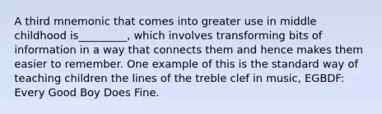 A third mnemonic that comes into greater use in middle childhood is_________, which involves transforming bits of information in a way that connects them and hence makes them easier to remember. One example of this is the standard way of teaching children the lines of the treble clef in music, EGBDF: Every Good Boy Does Fine.