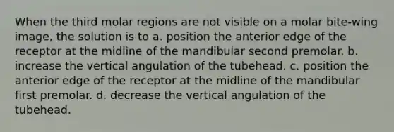 When the third molar regions are not visible on a molar bite-wing image, the solution is to a. position the anterior edge of the receptor at the midline of the mandibular second premolar. b. increase the vertical angulation of the tubehead. c. position the anterior edge of the receptor at the midline of the mandibular first premolar. d. decrease the vertical angulation of the tubehead.