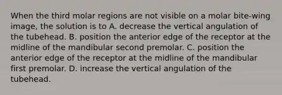 When the third molar regions are not visible on a molar bite-wing image, the solution is to A. decrease the vertical angulation of the tubehead. B. position the anterior edge of the receptor at the midline of the mandibular second premolar. C. position the anterior edge of the receptor at the midline of the mandibular first premolar. D. increase the vertical angulation of the tubehead.