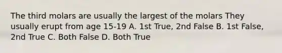 The third molars are usually the largest of the molars They usually erupt from age 15-19 A. 1st True, 2nd False B. 1st False, 2nd True C. Both False D. Both True