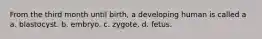 From the third month until birth, a developing human is called a a. blastocyst. b. embryo. c. zygote. d. fetus.