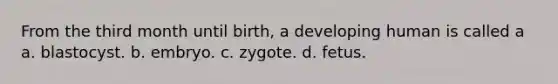 From the third month until birth, a developing human is called a a. blastocyst. b. embryo. c. zygote. d. fetus.