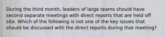 During the third month, leaders of large teams should have second separate meetings with direct reports that are held off site. Which of the following is not one of the key issues that should be discussed with the direct reports during that meeting?