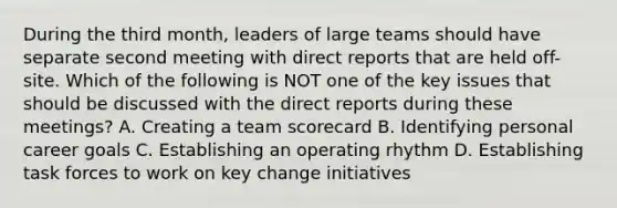 During the third month, leaders of large teams should have separate second meeting with direct reports that are held off-site. Which of the following is NOT one of the key issues that should be discussed with the direct reports during these meetings? A. Creating a team scorecard B. Identifying personal career goals C. Establishing an operating rhythm D. Establishing task forces to work on key change initiatives