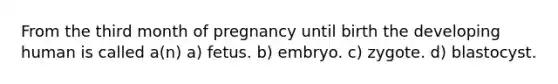 From the third month of pregnancy until birth the developing human is called a(n) a) fetus. b) embryo. c) zygote. d) blastocyst.