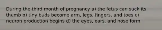 During the third month of pregnancy a) the fetus can suck its thumb b) tiny buds become arm, legs, fingers, and toes c) neuron production begins d) the eyes, ears, and nose form