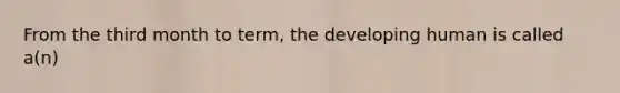 From the third month to term, the developing human is called a(n)