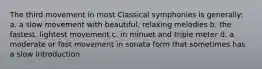 The third movement in most Classical symphonies is generally: a. a slow movement with beautiful, relaxing melodies b. the fastest, lightest movement c. in minuet and triple meter d. a moderate or fast movement in sonata form that sometimes has a slow introduction