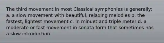 The third movement in most Classical symphonies is generally: a. a slow movement with beautiful, relaxing melodies b. the fastest, lightest movement c. in minuet and triple meter d. a moderate or fast movement in sonata form that sometimes has a slow introduction