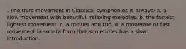 . The third movement in Classical symphonies is always: a. a slow movement with beautiful, relaxing melodies. b. the fastest, lightest movement. c. a minuet and trio. d. a moderate or fast movement in sonata form that sometimes has a slow introduction.