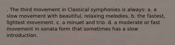 . The third movement in Classical symphonies is always: a. a slow movement with beautiful, relaxing melodies. b. the fastest, lightest movement. c. a minuet and trio. d. a moderate or fast movement in sonata form that sometimes has a slow introduction.