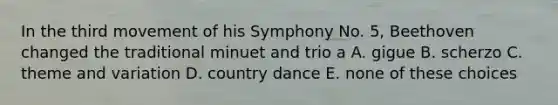 In the third movement of his Symphony No. 5, Beethoven changed the traditional minuet and trio a A. gigue B. scherzo C. theme and variation D. country dance E. none of these choices