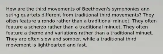 How are the third movements of Beethoven's symphonies and string quartets different from traditional third movements? They often feature a rondo rather than a traditional minuet. They often feature a scherzo rather than a traditional minuet. They often feature a theme and variations rather than a traditional minuet. They are often slow and somber, while a traditional third movement is lighthearted and fast.