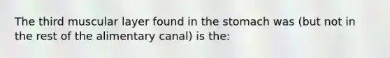 The third muscular layer found in the stomach was (but not in the rest of the alimentary canal) is the: