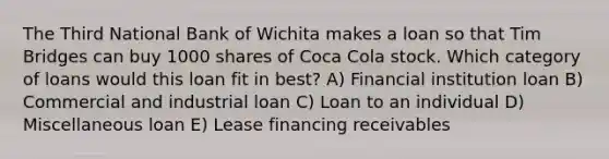 The Third National Bank of Wichita makes a loan so that Tim Bridges can buy 1000 shares of Coca Cola stock. Which category of loans would this loan fit in best? A) Financial institution loan B) Commercial and industrial loan C) Loan to an individual D) Miscellaneous loan E) Lease financing receivables