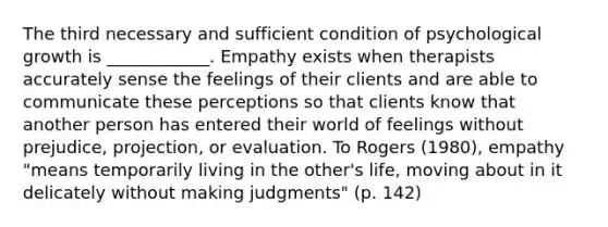 The third necessary and sufficient condition of psychological growth is ____________. Empathy exists when therapists accurately sense the feelings of their clients and are able to communicate these perceptions so that clients know that another person has entered their world of feelings without prejudice, projection, or evaluation. To Rogers (1980), empathy "means temporarily living in the other's life, moving about in it delicately without making judgments" (p. 142)