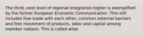 The third, next level of regional integration higher is exemplified by the former European Economic Communication. This still includes free trade with each other, common external barriers and free movement of products, labor and capital among member nations. This is called what