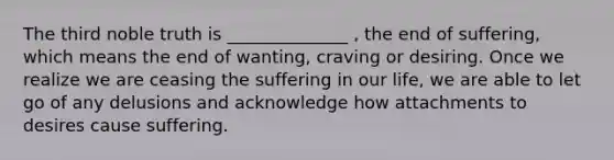 The third noble truth is ______________ , the end of suffering, which means the end of wanting, craving or desiring. Once we realize we are ceasing the suffering in our life, we are able to let go of any delusions and acknowledge how attachments to desires cause suffering.