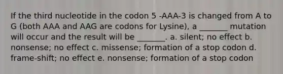 If the third nucleotide in the codon 5 -AAA-3 is changed from A to G (both AAA and AAG are codons for Lysine), a _______ mutation will occur and the result will be _______. a. silent; no effect b. nonsense; no effect c. missense; formation of a stop codon d. frame-shift; no effect e. nonsense; formation of a stop codon