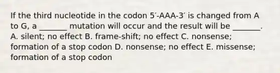 If the third nucleotide in the codon 5′-AAA-3′ is changed from A to G, a _______ mutation will occur and the result will be _______. A. silent; no effect B. frame-shift; no effect C. nonsense; formation of a stop codon D. nonsense; no effect E. missense; formation of a stop codon