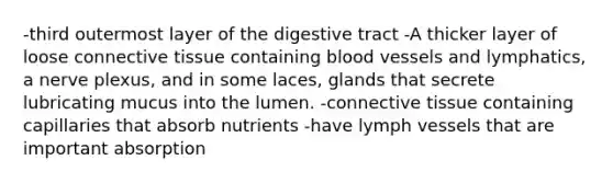 -third outermost layer of the digestive tract -A thicker layer of loose connective tissue containing blood vessels and lymphatics, a nerve plexus, and in some laces, glands that secrete lubricating mucus into the lumen. -connective tissue containing capillaries that absorb nutrients -have lymph vessels that are important absorption