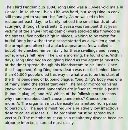 The Third Pandemic In 1884, Yong Ding was a 38-year-old male in Canton, in southern China. Life was hard, but Yong Ding, a cook, still managed to support his family. As he walked to his restaurant each day, he barely noticed the small bands of rats scurrying through the streets. Disease was rampant that year; victims of the shuyi (rat epidemic) were stacked like firewood in the streets, five bodies high in places, waiting to be taken for burial. Yong knew that the disease started as a swollen gland in the armpit and often had a black appearance (now called a bubo). He checked himself daily for these swellings and, seeing none, always felt relief. Then, one morning, he found one. Within days, Yong Ding began coughing blood as the agent (a mystery at the time) spread though his bloodstream to his lungs. Once that happened, Yong Ding knew death was not far behind. More than 60,000 people died this way in what was to be the start of the third pandemic of bubonic plague. Yong Ding's body was one of many lining the street that year. The major microorganisms known to have caused pandemics are influenza, Yersinia pestis (bubonic plague), and HIV. Which of the following are reasons why more microbes don't cause pandemics? Choose one or more: A. The organism must be easily transmitted from person to person. B. The agent must require a relatively low infectious dose to cause disease. C. The organism must be spread by a vector. D. The microbe must cause a respiratory disease because airborne infections spread most easily.