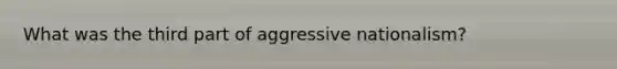 What was the third part of aggressive nationalism?