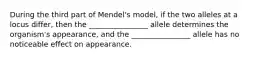 During the third part of Mendel's model, if the two alleles at a locus differ, then the ________________ allele determines the organism's appearance, and the ________________ allele has no noticeable effect on appearance.