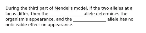 During the third part of Mendel's model, if the two alleles at a locus differ, then the ________________ allele determines the organism's appearance, and the ________________ allele has no noticeable effect on appearance.